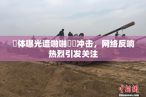 祼体曝光遭啪啪❌‌冲击，网络反响热烈引发关注
