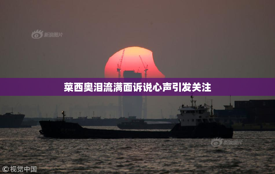 菜西奥泪流满面诉说心声引发关注