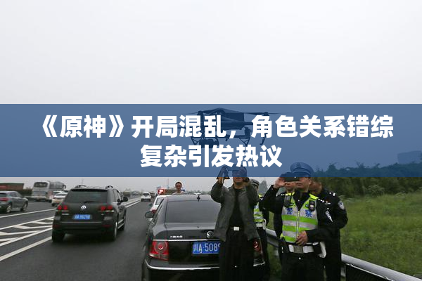 《原神》开局混乱，角色关系错综复杂引发热议
