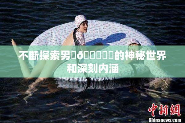 不断探索男‌🍌❌‌的神秘世界和深刻内涵