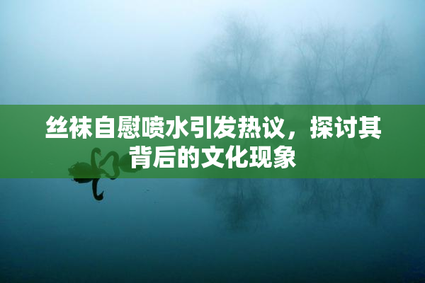 丝袜自慰喷水引发热议，探讨其背后的文化现象