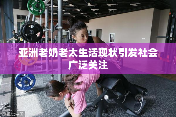 亚洲老奶老太生活现状引发社会广泛关注