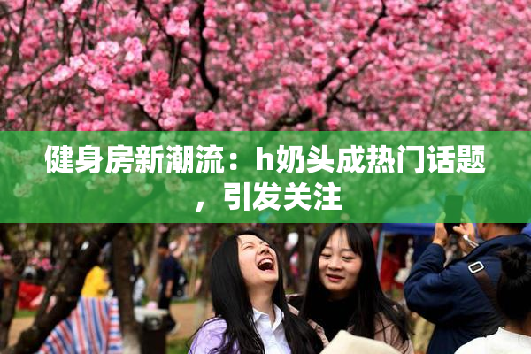 健身房新潮流：h奶头成热门话题，引发关注