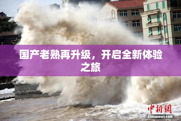 国产老熟再升级，开启全新体验之旅
