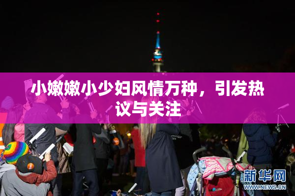 小嫩嫩小少妇风情万种，引发热议与关注