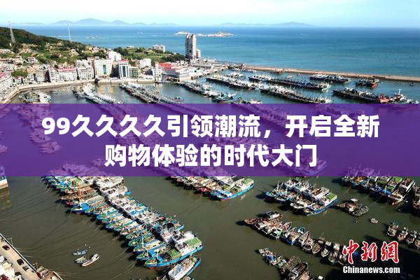 99久久久久引领潮流，开启全新购物体验的时代大门