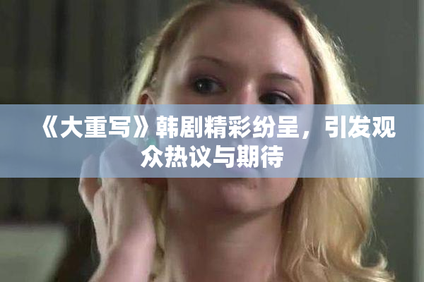 《大重写》韩剧精彩纷呈，引发观众热议与期待