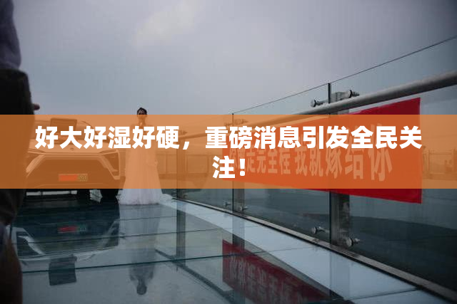 好大好湿好硬，重磅消息引发全民关注！