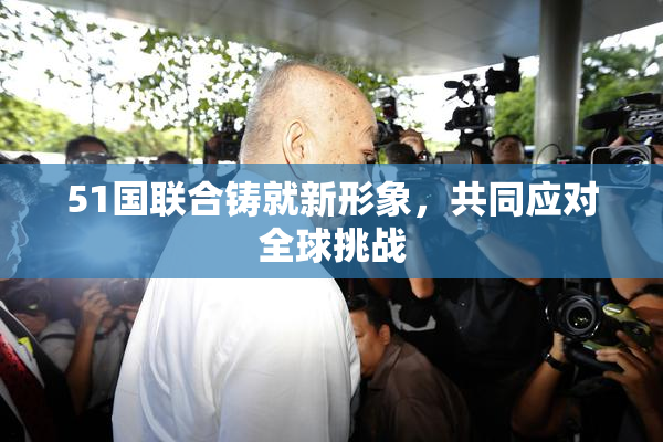 51国联合铸就新形象，共同应对全球挑战