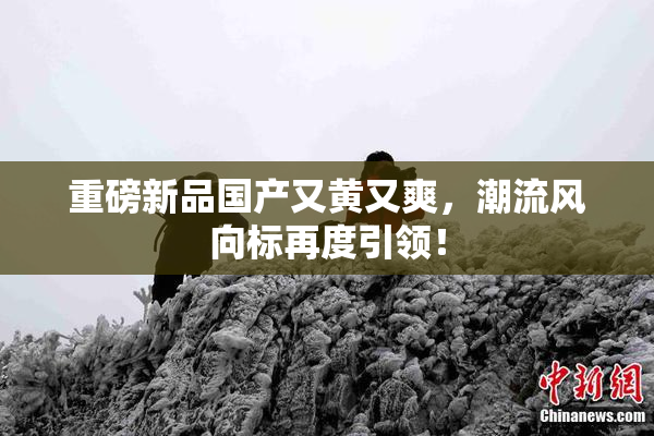重磅新品国产又黄又爽，潮流风向标再度引领！