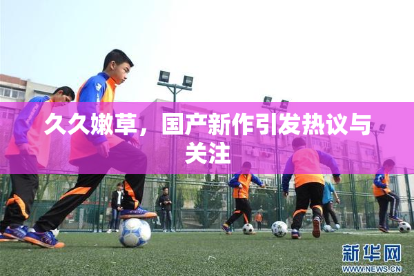 久久嫩草，国产新作引发热议与关注