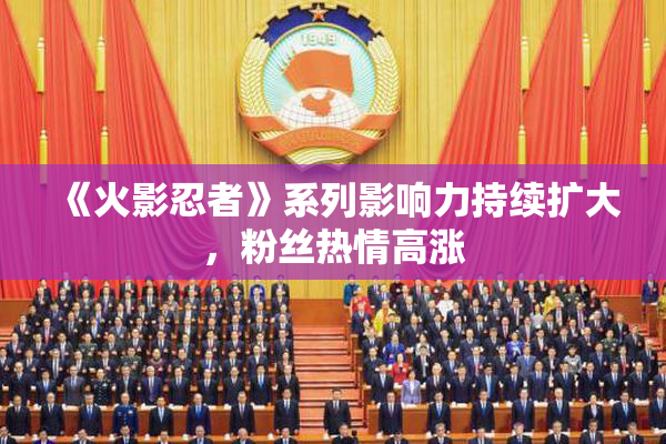 《火影忍者》系列影响力持续扩大，粉丝热情高涨