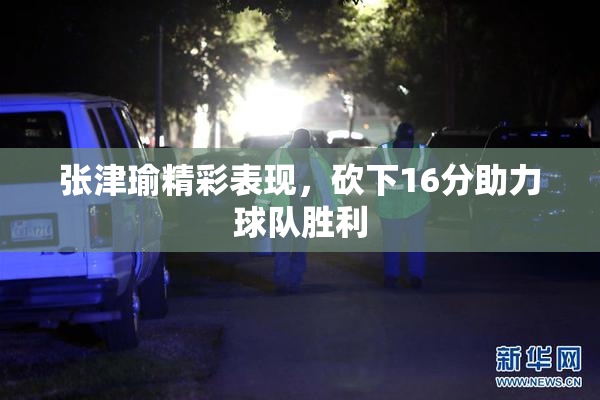 张津瑜精彩表现，砍下16分助力球队胜利