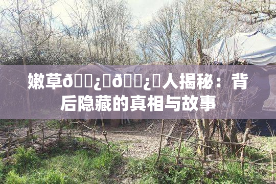 嫩草🌿‌🌿‌人揭秘：背后隐藏的真相与故事