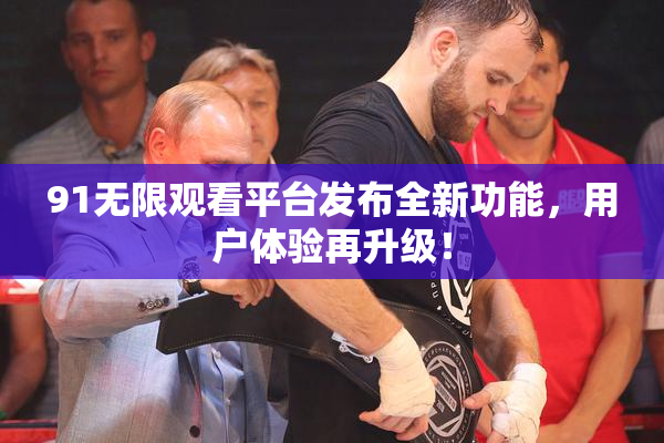 91无限观看平台发布全新功能，用户体验再升级！