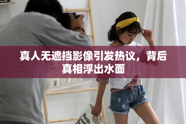 真人无遮挡影像引发热议，背后真相浮出水面