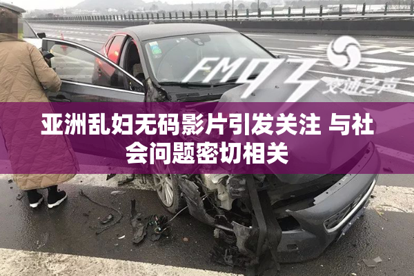 亚洲乱妇无码影片引发关注 与社会问题密切相关