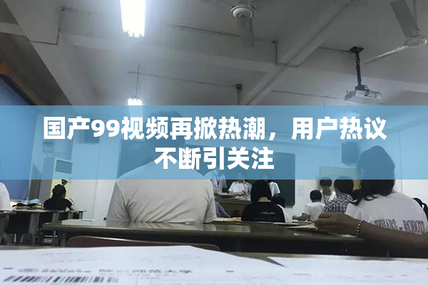 国产99视频再掀热潮，用户热议不断引关注