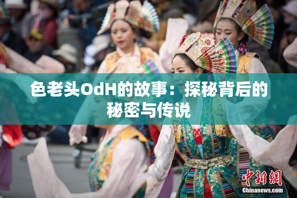色老头OdH的故事：探秘背后的秘密与传说