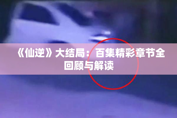《仙逆》大结局：百集精彩章节全回顾与解读