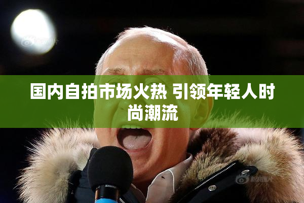 国内自拍市场火热 引领年轻人时尚潮流