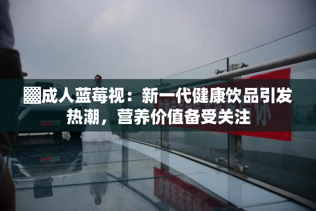 ▓成人蓝莓视：新一代健康饮品引发热潮，营养价值备受关注