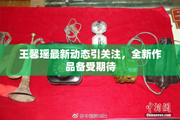 王馨瑶最新动态引关注，全新作品备受期待