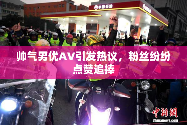 帅气男优AV引发热议，粉丝纷纷点赞追捧