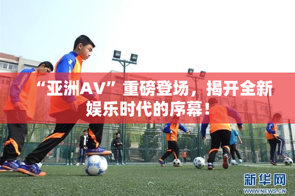 “亚洲AV”重磅登场，揭开全新娱乐时代的序幕！
