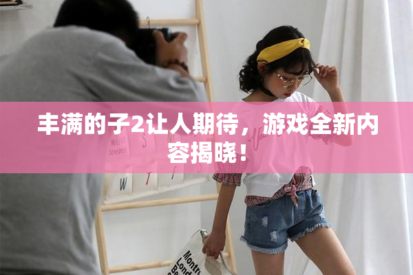 丰满的子2让人期待，游戏全新内容揭晓！