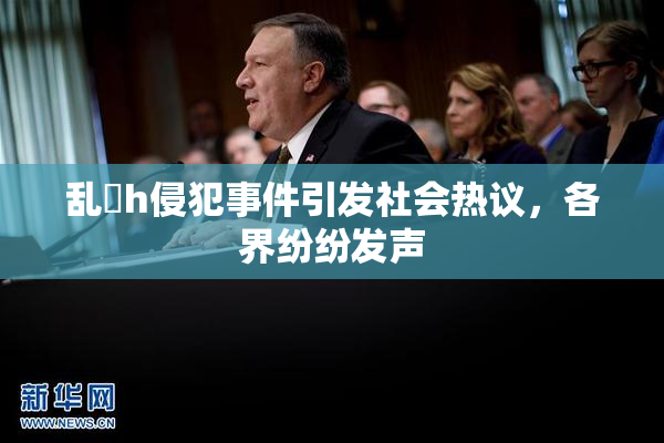 乱婬h侵犯事件引发社会热议，各界纷纷发声