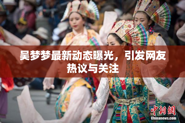 吴梦梦最新动态曝光，引发网友热议与关注