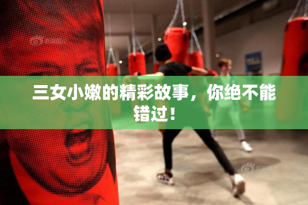 三女小嫩的精彩故事，你绝不能错过！