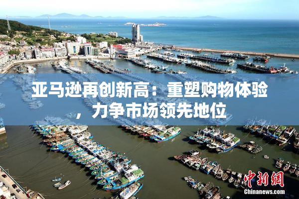 亚马逊再创新高：重塑购物体验，力争市场领先地位