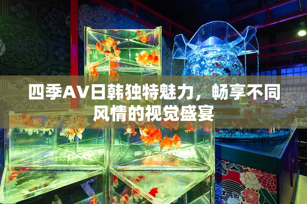 四季AV日韩独特魅力，畅享不同风情的视觉盛宴