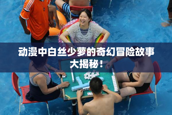 动漫中白丝少萝的奇幻冒险故事大揭秘！