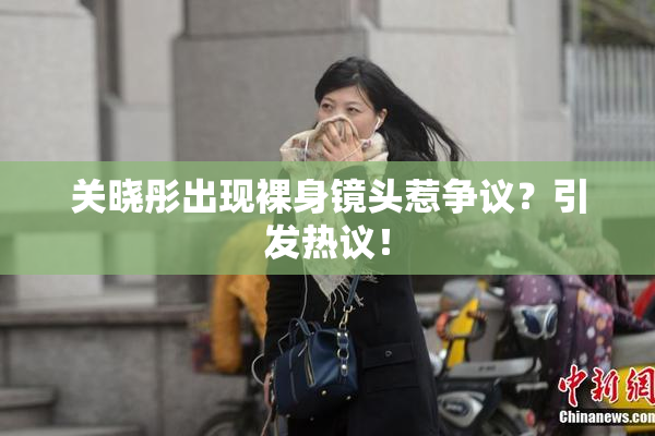 关晓彤出现裸身镜头惹争议？引发热议！