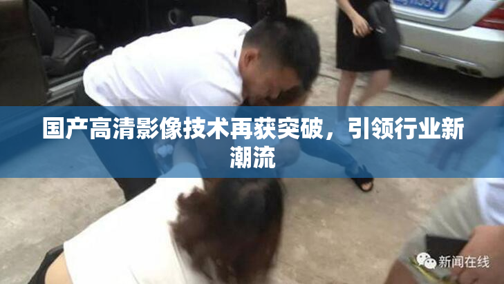 国产高清影像技术再获突破，引领行业新潮流