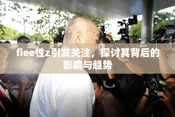 fiee性z引发关注，探讨其背后的影响与趋势