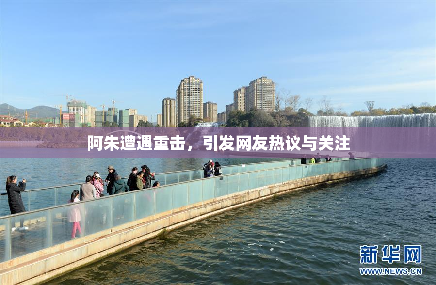阿朱遭遇重击，引发网友热议与关注