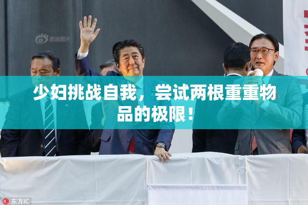 少妇挑战自我，尝试两根重重物品的极限！