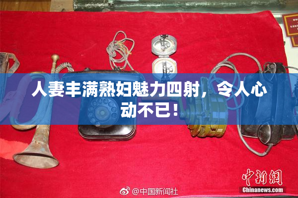 人妻丰满熟妇魅力四射，令人心动不已！