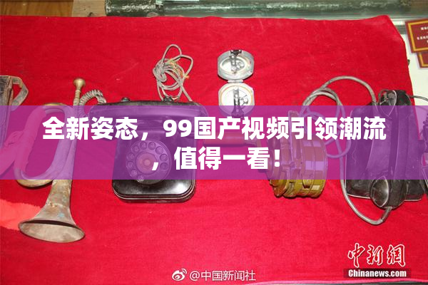 全新姿态，99国产视频引领潮流，值得一看！