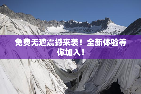 免费无遮震撼来袭！全新体验等你加入！