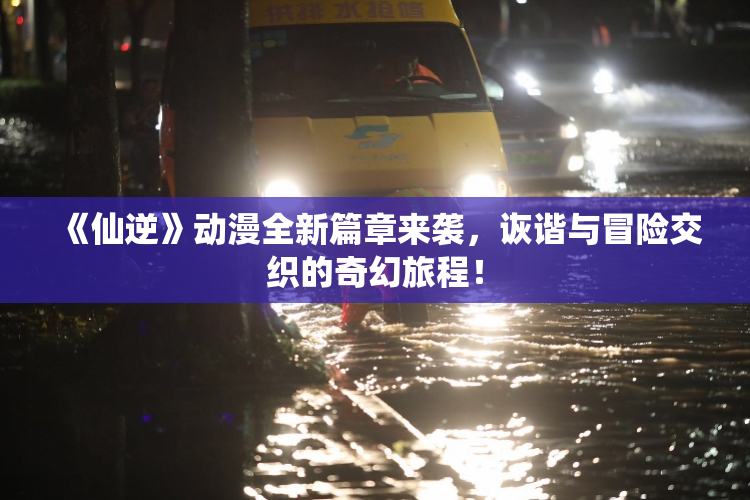 《仙逆》动漫全新篇章来袭，诙谐与冒险交织的奇幻旅程！