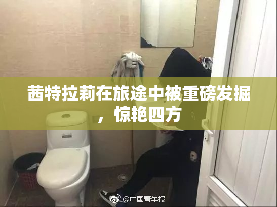 茜特拉莉在旅途中被重磅发掘，惊艳四方