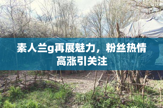 素人兰g再展魅力，粉丝热情高涨引关注