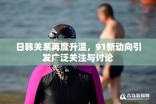 日韩关系再度升温，91新动向引发广泛关注与讨论
