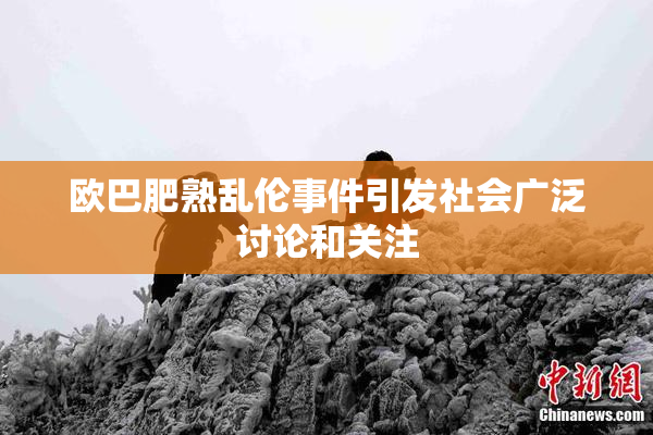 欧巴肥熟乱伦事件引发社会广泛讨论和关注
