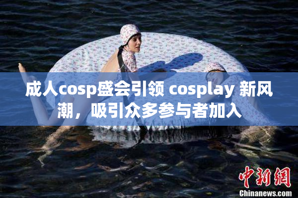 成人cosp盛会引领 cosplay 新风潮，吸引众多参与者加入